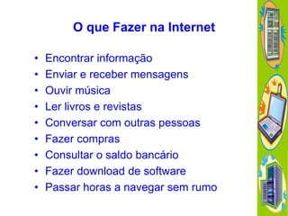 O que Fazer na Internet
•
•
•
•
•
•
•
•
•

Encontrar informação
Enviar e receber mensagens
Ouvir música
Ler livros e revistas
Conversar com outras pessoas
Fazer compras
Consultar o saldo bancário
Fazer download de software
Passar horas a navegar sem rumo

 