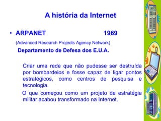 A história da Internet
• ARPANET

1969

(Advanced Research Projects Agency Network)

Departamento de Defesa dos E.U.A.
Criar uma rede que não pudesse ser destruída
por bombardeios e fosse capaz de ligar pontos
estratégicos, como centros de pesquisa e
tecnologia.
O que começou como um projeto de estratégia
militar acabou transformado na Internet.

 