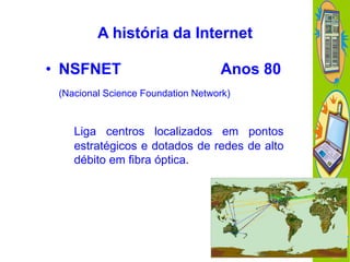 A história da Internet
• NSFNET

Anos 80

(Nacional Science Foundation Network)

Liga centros localizados em pontos
estratégicos e dotados de redes de alto
débito em fibra óptica.

 