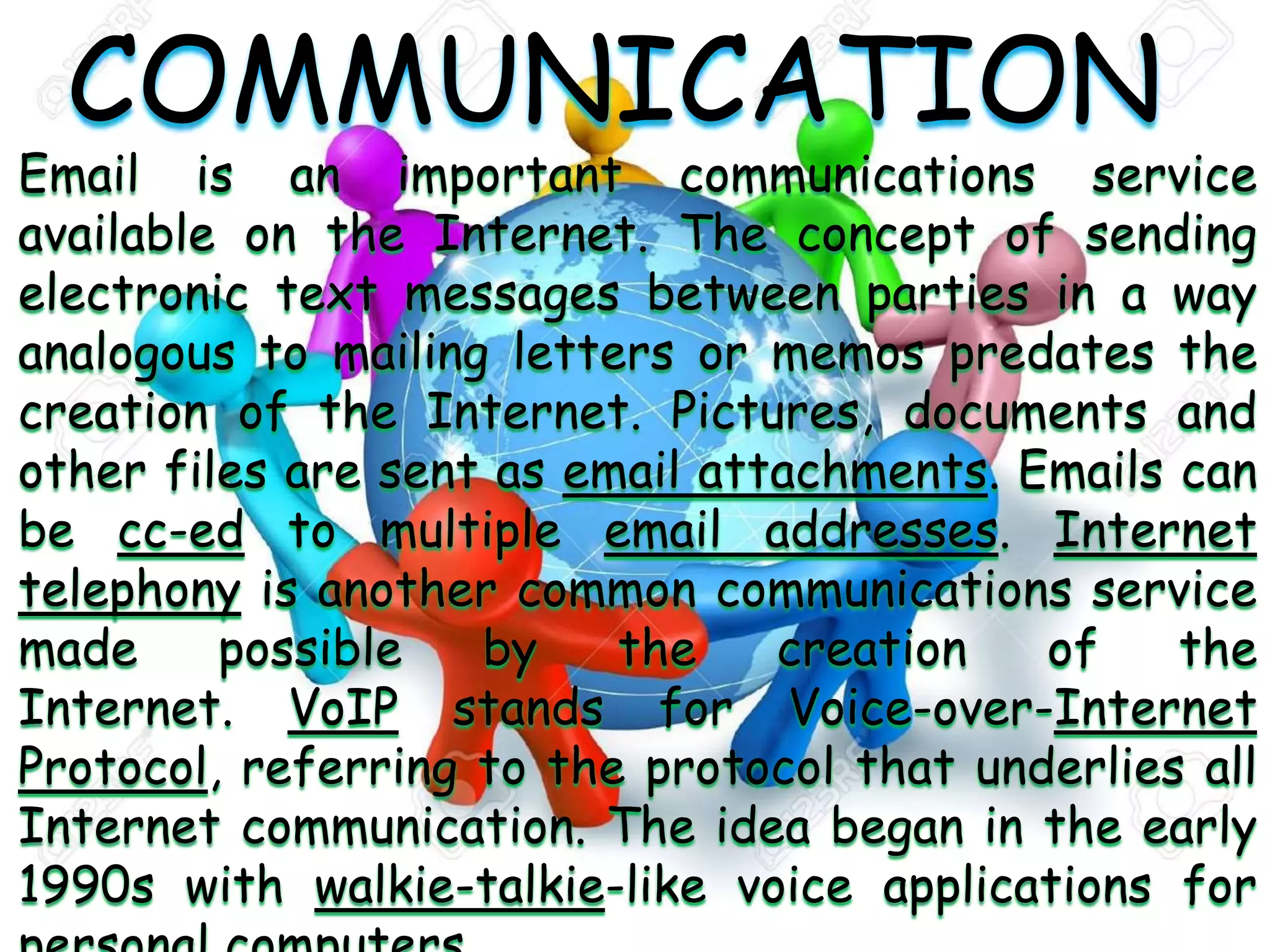 COMMUNICATION
Email is an important communications service
available on the Internet. The concept of sending
electronic text messages between parties in a way
analogous to mailing letters or memos predates the
creation of the Internet. Pictures, documents and
other files are sent as email attachments. Emails can
be cc-ed to multiple email addresses. Internet
telephony is another common communications service
made possible by the creation of the
Internet. VoIP stands for Voice-over-Internet
Protocol, referring to the protocol that underlies all
Internet communication. The idea began in the early
1990s with walkie-talkie-like voice applications for
 