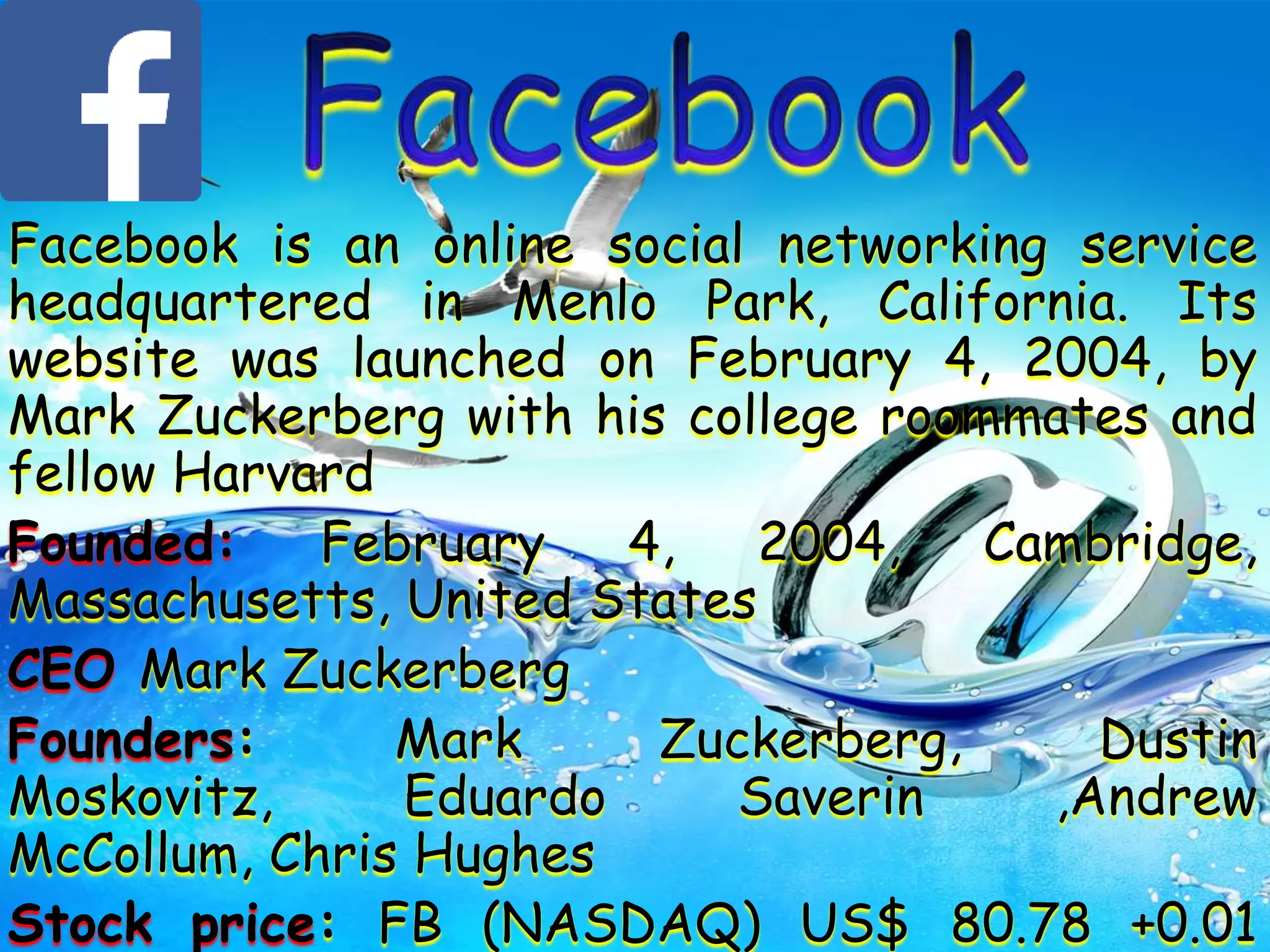 Facebook is an online social networking service
headquartered in Menlo Park, California. Its
website was launched on February 4, 2004, by
Mark Zuckerberg with his college roommates and
fellow Harvard
Founded: February 4, 2004, Cambridge,
Massachusetts, United States
CEO Mark Zuckerberg
Founders: Mark Zuckerberg, Dustin
Moskovitz, Eduardo Saverin ,Andrew
McCollum, Chris Hughes
Stock price: FB (NASDAQ) US$ 80.78 +0.01
 