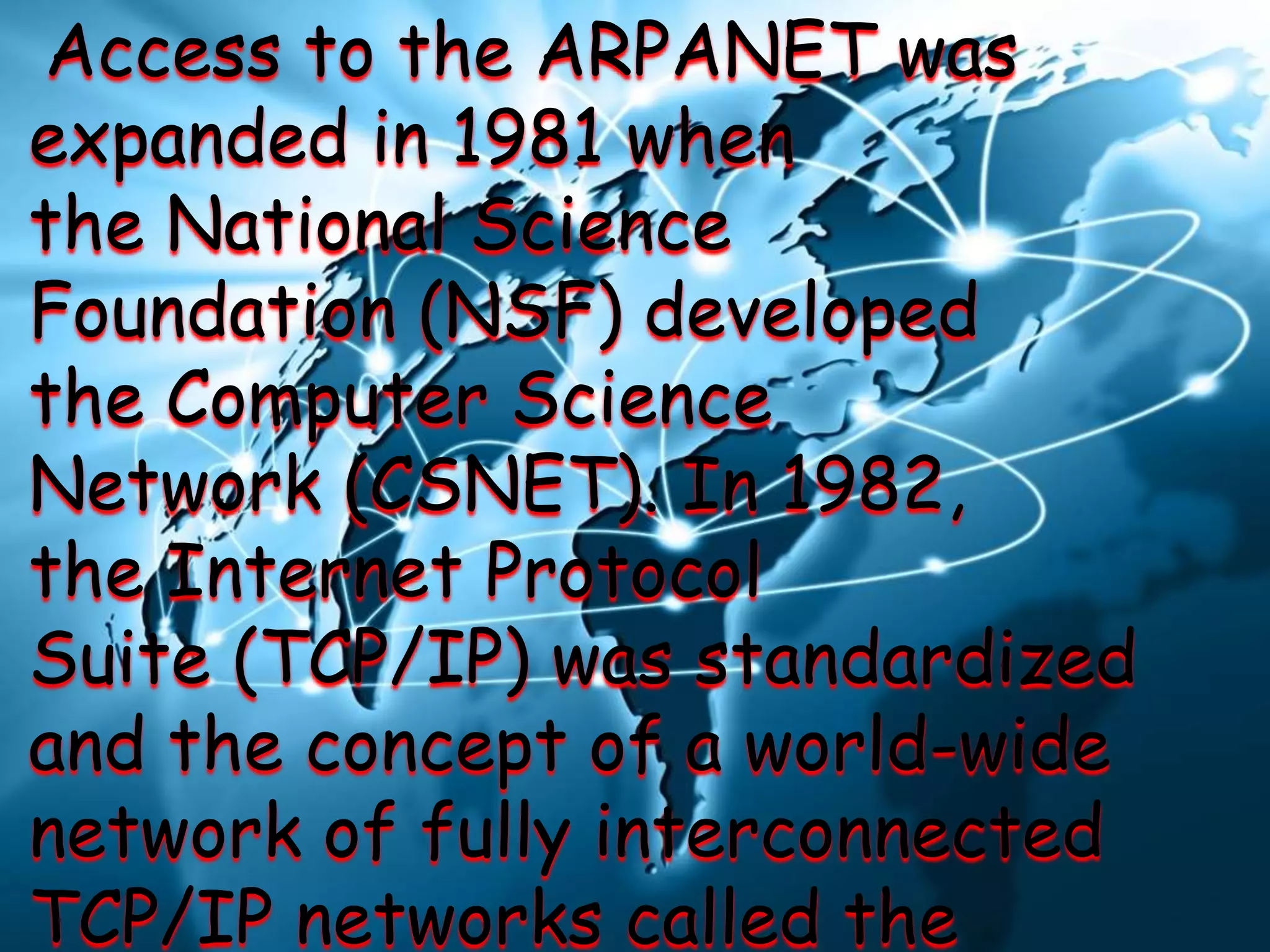 Access to the ARPANET was
expanded in 1981 when
the National Science
Foundation (NSF) developed
the Computer Science
Network (CSNET). In 1982,
the Internet Protocol
Suite (TCP/IP) was standardized
and the concept of a world-wide
network of fully interconnected
TCP/IP networks called the
 