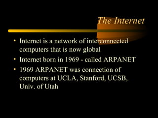 The Internet
• Internet is a network of interconnected
computers that is now global
• Internet born in 1969 - called ARPANET
• 1969 ARPANET was connection of
computers at UCLA, Stanford, UCSB,
Univ. of Utah
 