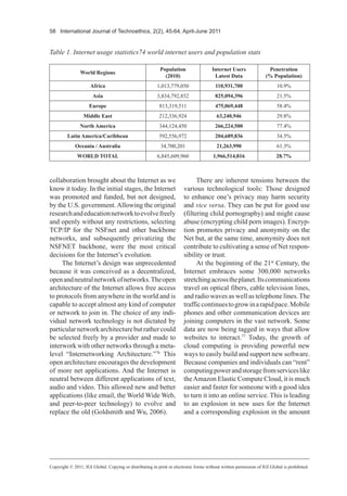 58 International Journal of Technoethics, 2(2), 45-64, April-June 2011
collaboration brought about the Internet as we
know it today. In the initial stages, the Internet
was promoted and funded, but not designed,
by the U.S. government.Allowing the original
researchandeducationnetworktoevolvefreely
and openly without any restrictions, selecting
TCP/IP for the NSFnet and other backbone
networks, and subsequently privatizing the
NSFNET backbone, were the most critical
decisions for the Internet’s evolution.
The Internet’s design was unprecedented
because it was conceived as a decentralized,
openandneutralnetworkofnetworks.Theopen
architecture of the Internet allows free access
to protocols from anywhere in the world and is
capable to accept almost any kind of computer
or network to join in. The choice of any indi-
vidual network technology is not dictated by
particularnetworkarchitecturebutrathercould
be selected freely by a provider and made to
interwork with other networks through a meta-
level “Internetworking Architecture.”76
This
open architecture encourages the development
of more net applications. And the Internet is
neutral between different applications of text,
audio and video. This allowed new and better
applications (like email, the World Wide Web,
and peer-to-peer technology) to evolve and
replace the old (Goldsmith and Wu, 2006).
There are inherent tensions between the
various technological tools: Those designed
to enhance one’s privacy may harm security
and vice versa. They can be put for good use
(filtering child pornography) and might cause
abuse (encrypting child porn images). Encryp-
tion promotes privacy and anonymity on the
Net but, at the same time, anonymity does not
contribute to cultivating a sense of Net respon-
sibility or trust.
At the beginning of the 21st
Century, the
Internet embraces some 300,000 networks
stretchingacrosstheplanet.Itscommunications
travel on optical fibers, cable television lines,
and radio waves as well as telephone lines. The
trafficcontinuestogrowinarapidpace.Mobile
phones and other communication devices are
joining computers in the vast network. Some
data are now being tagged in ways that allow
websites to interact.77
Today, the growth of
cloud computing is providing powerful new
ways to easily build and support new software.
Because companies and individuals can “rent”
computingpowerandstoragefromserviceslike
theAmazon Elastic Compute Cloud, it is much
easier and faster for someone with a good idea
to turn it into an online service. This is leading
to an explosion in new uses for the Internet
and a corresponding explosion in the amount
Copyright © 2011, IGI Global. Copying or distributing in print or electronic forms without written permission of IGI Global is prohibited.
Table 1. Internet usage statistics74 world internet users and population stats
World Regions
Population
(2010)
Internet Users
Latest Data
Penetration
(% Population)
Africa 1,013,779,050 110,931,700 10.9%
Asia 3,834,792,852 825,094,396 21.5%
Europe 813,319,511 475,069,448 58.4%
Middle East 212,336,924 63,240,946 29.8%
North America 344,124,450 266,224,500 77.4%
Latin America/Caribbean 592,556,972 204,689,836 34.5%
Oceania / Australia 34,700,201 21,263,990 61.3%
WORLD TOTAL 6,845,609,960 1,966,514,816 28.7%
 