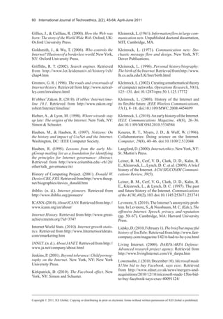 60 International Journal of Technoethics, 2(2), 45-64, April-June 2011
Gillies, J., & Cailliau, R. (2000). How the Web was
born: The story of the World Wide Web. Oxford, UK:
Oxford University Press.
Goldsmith, J., & Wu, T. (2006). Who controls the
Internet? Illusions of a borderless world. NewYork,
NY: Oxford University Press.
Griffiths, R. T. (2002). Search engines. Retrieved
from http://www.let.leidenuniv.nl/history/ivh/
chap4.htm
Gromov, G. R. (1996). The roads and crossroads of
Internet history. Retrieved from http://www.netval-
ley.com/intvalnext.html
H’obbes’Zakon. R. (2010). H’obbes’Internet time-
line 10.1. Retrieved from http://www.zakon.org/
robert/Internet/timeline/
Hafner, A., & Lyon, M. (1998). Where wizards stay
up late: The origins of the Internet. New York, NY:
Simon & Schuster.
Hauben, M., & Hauben, R. (1997). Netizens: On
the history and impact of UseNet and the Internet.
Washington, DC: IEEE Computer Society.
Hauben, R. (1998). Lessons from the early Ms-
gGroup mailing list as a foundation for identifying
the principles for Internet governance: Abstract.
Retrieved from http://www.columbia.edu/~rh120/
other/talk_governance.txt
History of Computing Project. (2001). Donald W.
DaviesCBE,FRS.Retrievedfromhttp://www.thocp.
net/biographies/davies_donald.htm
ibiblio. (n. d.). Internet pioneers. Retrieved from
http://www.ibiblio.org/pioneers/
ICANN.(2010).AboutICANN.Retrievedfromhttp://
www.icann.org/en/about/
Internet History. Retrieved from http://www.great-
achievements.org/?id=3747
Internet World Stats. (2010). Internet growth statis-
tics. Retrieved from http://www.Internetworldstats.
com/emarketing.htm
JANET.(n.d.).AboutJANET.Retrievedfromhttp://
www.ja.net/company/about.html
Jenkins, P. (2001). Beyond tolerance: Child pornog-
raphy on the Internet. New York, NY: New York
University Press.
Kirkpatrick, D. (2010). The Facebook effect. New
York, NY: Simon and Schuster.
Kleinrock,L.(1961).Informationflowinlargecom-
munication nets. Unpublished doctoral dissertation,
MIT, Cambridge, MA.
Kleinrock, L. (1973). Communication nets: Sto-
chastic message flow and design. New York, NY:
Dover Publications.
Kleinrock, L. (1996). Personal history/biography:
ThebirthoftheInternet.Retrievedfromhttp://www.
lk.cs.ucla.edu/LK/Inet/birth.html
Kleinrock,L.(2002).Creatingamathematicaltheory
of computer networks. Operations Research, 50(1),
125–131. doi:10.1287/opre.50.1.125.17772
Kleinrock, L. (2008). History of the Internet and
its flexible future. IEEE Wireless Communications,
15(1), 8–18. doi:10.1109/MWC.2008.4454699
Kleinrock,L.(2010).AnearlyhistoryoftheInternet.
IEEE Communications Magazine, 48(8), 26–36.
doi:10.1109/MCOM.2010.5534584
Kouzes, R. T., Myers, J. D., & Wulf, W. (1996).
Collaboratories: Doing science on the Internet.
Computer, 29(8), 40–46. doi:10.1109/2.532044
Langford,D.(2000).Internetethics.NewYork,NY:
St. Martin’s Press.
Leiner, B. M., Cerf, V. D., Clark, D. D., Kahn, R.
E., Kleinrock, L., Lynch, D. C. et al. (2009). A brief
history of the Internet. ACM SIGCOMM Communi-
cations Review, 39(5).
Leiner, B. M., Cerf, V. G., Clark, D. D., Kahn, R.
E., Kleinrock, L., & Lynch, D. C. (1997). The past
and future history of the Internet. Communications
oftheACM,40(2),103.doi:10.1145/253671.253741
Levmore, S. (2010).The Internet’s anonymity prob-
lem. In Levmore, S., & Nussbaum, M. C. (Eds.), The
offensive Internet: Speech, privacy, and reputation
(pp. 50–67). Cambridge, MA: Harvard University
Press.
Lidsky,D.(2010,February1).Thebriefbutimpactful
history of YouTube. Retrieved from http://www.fast-
company.com/magazine/142/it-had-to-be-you.html
Living Internet. (2000). DARPA/ARPA Defense:
Advanced research project agency. Retrieved from
http://www.livingInternet.com/i/ii_darpa.htm
Lowensohn,J.(2010,December10).Microsoftmade
$15bn bid to buy Facebook, says exec. Retrieved
from http://www.zdnet.co.uk/news/mergers-and-
acquisitions/2010/12/10/microsoft-made-15bn-bid-
to-buy-facebook-says-exec-40091124/
Copyright © 2011, IGI Global. Copying or distributing in print or electronic forms without written permission of IGI Global is prohibited.
 