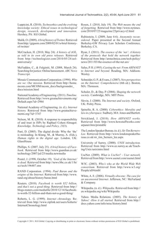 International Journal of Technoethics, 2(2), 45-64, April-June 2011 61
Luppicini, R. (2010). Technoethics and the evolving
knowledge society: Ethical issues in technological
design, research, development and innovation.
Hershey, PA: IGI Global.
Malik,O.(2009).AbriefhistoryofTwitter.Retrieved
fromhttp://gigaom.com/2009/02/01/a-brief-history-
of-twitter/
McCracken, H. (2010, May 24). A history of AOL,
as told in its own old press releases. Retrieved
from http://technologizer.com/2010/05/24/aol-
anniversary/
McFadden, C., & Fulginiti, M. (2008, March 24).
Searchingforjustice:Onlineharassment.ABCNews
Transcript.
Mosaic Communications Corporation. (1994). Who
are we: Our mission. Retrieved from http://home.
mcom.com/MCOM/mcom_docs/backgrounder_
docs/mission.html
NationalAcademyofEngineering.(2011).Timeline.
Retrieved from http://www.greatachievements.org/
Default.aspx?id=2984
National Academy of Engineering. (n. d.). Internet
history. Retrieved from http://www.greatachieve-
ments.org/?id=3747
Nelson, M. R. (2010). A response to responsibility
of and trust in ISPs by Raphael Cohen-Almagor.
Knowledge, Technology and Policy, 23(3).
Paré, D. (2005). The digital divide: Why the ‘the’
is misleading. In Klang, M., & Murray, A. (Eds.),
Human rights in the digital age. London, UK:
GlassHouse.
Phillips, S. (2007, July 25). A brief history of Face-
book. Retrieved from http://www.guardian.co.uk/
technology/2007/jul/25/media.newmedia
Postel, J. (1998, October 19). ‘God of the Internet’
is dead. Retrieved from http://news.bbc.co.uk/1/hi/
sci/tech/196487.stm
RAND Corporation. (1994). Paul Baran and the
origins of the Internet. Retrieved from http://www.
rand.org/about/history/baran.html
Reuters. (2010). Facebook is worth $52 billion,
and that’s not a good thing. Retrieved from http://
blogs.reuters.com/mediafile/2010/12/14/facebook-
is-worth-52-billion-and-thats-not-a-good-thing/
Roberts, L. G. (1999). Internet chronology. Re-
trieved from http://www.ziplink.net/users/lroberts/
InternetChronology.html
Rosen, J. (2010, July 19). The Web means the end
of forgetting. Retrieved from http://www.nytimes.
com/2010/07/25/magazine/25privacy-t2.html
Rubinstein, I. (2009, June 4-6). Anonymity recon-
sidered. Paper presented at the Second Annual
Berkeley-GW Privacy Law Scholars Conference,
Berkeley, CA.
Ryan, J. (2011). The essence of the ‘net’: A history
of the protocols that hold the network together.
Retrieved from http://arstechnica.com/tech-policy/
news/2011/03/the-essence-of-the-net.ars/
Salus,P.H.(1995).Castingthenet:FromARPANET
to Internet and beyond. Reading, MA: Addison-
Wesley.
Schneider,G.P.,&Evans,J.(2007).Newperspectives
on the Internet: Comprehensive (6th ed.). Boston,
MA: Thomson.
Schuler, D., & Day, P. (2004). Shaping the network
society. Cambridge, MA: MIT Press.
Slevin, J. (2000). The Internet and society. Oxford,
UK: Polity Press.
Spinello, R. A. (2000). Cyberethics: Morality and
lawincyberspace.Sudbury,MA:JonesandBartlett.
Strickland, J. (2010). How ARPANET works.
Retrieved from http://www.howstuffworks.com/
arpanet.htm/printable
TheLondonSpeakerBureau.(n.d.).SirTimBerners-
Lee. Retrieved from http://www.londonspeakerbu-
reau.co.uk/sir_tim_berners_lee.aspx
University of Surrey. (2000). UNIX introduction.
Retrieved from http://www.ee.surrey.ac.uk/Teach-
ing/Unix/unixintro.html
UseNet. (2009). What is UseNet? - User network.
Retrieved from http://www.usenet.com/usenet.html
W3C. (2003). Who’s who at the World Wide Web
consortium. Retrieved from http://www.w3.org/
People/all#timbl
White,A. E. (2006). Virtually obscene: The case for
an uncensored Internet. Jefferson, NC: McFarland
& Company.
Wikipedia. (n. d.). Wikipedia. Retrieved from http://
en.wikipedia.org/wiki/Wikipedia
Yahoo. Media Relations. (2005). The history of
Yahoo! -How it all started. Retrieved from http://
docs.yahoo.com/info/misc/history.html
Copyright © 2011, IGI Global. Copying or distributing in print or electronic forms without written permission of IGI Global is prohibited.
 