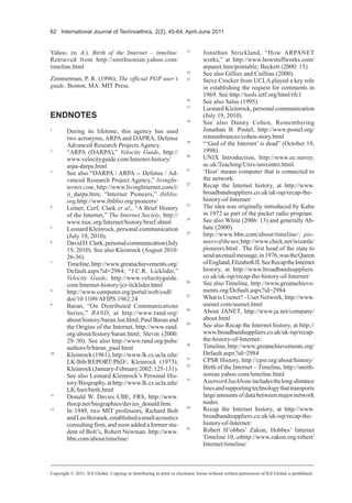 62 International Journal of Technoethics, 2(2), 45-64, April-June 2011
Yahoo. (n. d.). Birth of the Internet – timeline.
Retrieved from http://smithsonian.yahoo.com/
timeline.html
Zimmerman, P. R. (1996). The official PGP user’s
guide. Boston, MA: MIT Press.
ENDNOTES
1
During its lifetime, this agency has used
two acronyms, ARPA and DAPRA, Defense
Advanced Research Projects Agency.
2
“ARPA (DARPA),” Velocity Guide, http://
www.velocityguide.com/Internet-history/
arpa-darpa.html
3
See also “DARPA / ARPA -- Defense / Ad-
vanced Research Project Agency,” livingIn-
ternet.com, http://www.livingInternet.com/i/
ii_darpa.htm; “Internet Pioneers,” ibiblio.
org,http://www.ibiblio.org/pioneers/
4
Leiner, Cerf, Clark et al., “A Brief History
of the Internet,” The Internet Society, http://
www.isoc.org/Internet/history/brief.shtml
5
Leonard Kleinrock, personal communication
(July 19, 2010).
6
DavidD.Clark,personalcommunication(July
19, 2010). See also Kleinrock (August 2010:
26-36).
7
Timeline,http://www.greatachievements.org/
Default.aspx?id=2984; “J.C.R. Licklider,”
Velocity Guide, http://www.velocityguide.
com/Internet-history/jcr-licklider.html
8
http://www.computer.org/portal/web/csdl/
doi/10.1109/AFIPS.1962.24
9
Baran, “On Distributed Communications
Series,” RAND, at http://www.rand.org/
about/history/baran.list.html; Paul Baran and
the Origins of the Internet, http://www.rand.
org/about/history/baran.html; Slevin (2000:
29–30). See also http://www.rand.org/pubs/
authors/b/baran_paul.html
10
Kleinrock(1961),http://www.lk.cs.ucla.edu/
LK/Bib/REPORT/PhD/; Kleinrock (1973);
Kleinrock(January-February2002:125-131).
See also Leonard Kleinrock’s Personal His-
tory/Biography,athttp://www.lk.cs.ucla.edu/
LK/Inet/birth.html
11
Donald W. Davies CBE, FRS, http://www.
thocp.net/biographies/davies_donald.htm.
12
In 1949, two MIT professors, Richard Bolt
andLeoBeranek,establishedasmallacoustics
consulting firm, and soon added a former stu-
dent of Bolt’s, Robert Newman. http://www.
bbn.com/about/timeline/
13
Jonathan Strickland, “How ARPANET
works,” at http://www.howstuffworks.com/
arpanet.htm/printable; Beckett (2000: 15).
14
See also Gillies and Cailliau (2000).
15
Steve Crocker from UCLA played a key role
in establishing the request for comments in
1969. See http://tools.ietf.org/html/rfc1
16
See also Salus (1995).
17
Leonard Kleinrock, personal communication
(July 19, 2010).
18
See also Danny Cohen, Remembering
Jonathan B. Postel, http://www.postel.org/
remembrances/cohen-story.html
19
“‘God of the Internet’ is dead” (October 19,
1998).
20
UNIX Introduction, http://www.ee.surrey.
ac.uk/Teaching/Unix/unixintro.html
21
‘Host’ means computer that is connected to
the network.
22
Recap the Internet history, at http://www.
broadbandsuppliers.co.uk/uk-isp/recap-the-
history-of-Internet/
23
The idea was originally introduced by Kahn
in 1972 as part of the packet radio program.
24
See also White (2006: 13) and generally Ab-
bate (2000).
25
http://www.bbn.com/about/timeline/; pio-
neersofthenet,http://www.chick.net/wizards/
pioneers.html . The first head of the state to
sendanemailmessage,in1976,wastheQueen
ofEngland,ElizabethII.SeeRecaptheInternet
history, at http://www.broadbandsuppliers.
co.uk/uk-isp/recap-the-history-of-Internet/
26
See also Timeline, http://www.greatachieve-
ments.org/Default.aspx?id=2984
27
What is Usenet? - User Network, http://www.
usenet.com/usenet.html
28
About JANET, http://www.ja.net/company/
about.html
29
See also Recap the Internet history, at http://
www.broadbandsuppliers.co.uk/uk-isp/recap-
the-history-of-Internet/.
30
Timeline,http://www.greatachievements.org/
Default.aspx?id=2984
31
CPSR History, http://cpsr.org/about/history/
32
Birth of the Internet – Timeline, http://smith-
sonian.yahoo.com/timeline.html
33
Anetworkbackboneincludesthelong-distance
linesandsupportingtechnologythattransports
largeamountsofdatabetweenmajornetwork
nodes.
34
Recap the Internet history, at http://www.
broadbandsuppliers.co.uk/uk-isp/recap-the-
history-of-Internet/
35
Robert H’obbes’ Zakon, Hobbes’ Internet
Timeline 10, athttp://www.zakon.org/robert/
Internet/timeline/
Copyright © 2011, IGI Global. Copying or distributing in print or electronic forms without written permission of IGI Global is prohibited.
 