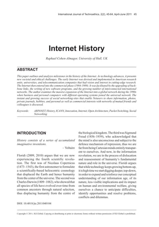 International Journal of Technoethics, 2(2), 45-64, April-June 2011 45
Keywords: ARPANET,History,ICANN,Innovation,Internet,OpenArchitecture,PacketSwitching,Social
Networking
INTRODUCTION
History consists of a series of accumulated
imaginative inventions.
– Voltaire
Floridi (2009, 2010) argues that we are now
experiencing the fourth scientific revolu-
tion. The first was of Nicolaus Copernicus
(1473–1543), the first astronomer to formulate
a scientifically-based heliocentric cosmology
that displaced the Earth and hence humanity
fromthecenteroftheuniverse.Thesecondwas
CharlesDarwin(1809–1882),whoshowedthat
all species of life have evolved over time from
common ancestors through natural selection,
thus displacing humanity from the centre of
Internet History
Raphael Cohen-Almagor, University of Hull, UK
ABSTRACT
This paper outlines and analyzes milestones in the history of the Internet. As technology advances, it presents
new societal and ethical challenges. The early Internet was devised and implemented in American research
units, universities, and telecommunication companies that had vision and interest in cutting-edge research.
The Internet then entered into the commercial phase (1984-1989). It was facilitated by the upgrading of back-
bone links, the writing of new software programs, and the growing number of interconnected international
networks. The author examines the massive expansion of the Internet into a global network during the 1990s
when business and personal computers with different operating systems joined the universal network. The
instant and growing success of social networking-sites that enable Netusers to share information, photos,
private journals, hobbies, and personal as well as commercial interests with networks of mutual friends and
colleagues is discussed.
thebiologicalkingdom.ThethirdwasSigmund
Freud (1856–1939), who acknowledged that
the mind is also unconscious and subject to the
defence mechanism of repression, thus we are
farfrombeingCartesianmindsentirelytranspar-
ent to ourselves. And now, in the information
revolution, we are in the process of dislocation
and reassessment of humanity’s fundamental
nature and role in the universe. Floridi argues
thatwhiletechnologykeepsgrowingbottom-up,
itishightimewestartdiggingdeeper,top-down,
inordertoexpandandreinforceourconceptual
understanding of our information age, of its
nature, less visible implications and its impact
on human and environmental welfare, giving
ourselves a chance to anticipate difficulties,
identify opportunities and resolve problems,
conflicts and dilemmas.
Copyright © 2011, IGI Global. Copying or distributing in print or electronic forms without written permission of IGI Global is prohibited.
DOI: 10.4018/jte.2011040104
 