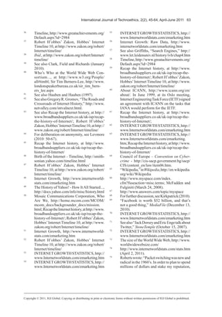 International Journal of Technoethics, 2(2), 45-64, April-June 2011 63
36
Timeline,http://www.greatachievements.org/
Default.aspx?id=2984
37
Robert H’obbes’ Zakon, Hobbes’ Internet
Timeline 10, at http://www.zakon.org/robert/
Internet/timeline/
38
Ibid.,athttp://www.zakon.org/robert/Internet/
timeline/
39
See also Clark, Field and Richards (January
2010).
40
Who’s Who at the World Wide Web Con-
sortium..., at http://www.w3.org/People/
all#timbl; Sir Tim Berners-Lee, http://www.
londonspeakerbureau.co.uk/sir_tim_bern-
ers_lee.aspx
41
See also Hauben and Hauben (1997).
42
SeealsoGregoryR.Gromov,“TheRoadsand
Crossroads of Internet History,” http://www.
netvalley.com/intvalnext.html.
43
See also Recap the Internet history, at http://
www.broadbandsuppliers.co.uk/uk-isp/recap-
the-history-of-Internet/; Robert H’obbes’
Zakon,Hobbes’InternetTimeline10,athttp://
www.zakon.org/robert/Internet/timeline/
44
For deliberation on anonymity, see Levmore
(2010: 50-67).
45
Recap the Internet history, at http://www.
broadbandsuppliers.co.uk/uk-isp/recap-the-
history-of-Internet/
46
Birth of the Internet – Timeline, http://smith-
sonian.yahoo.com/timeline.html
47
Robert H’obbes’ Zakon, Hobbes’ Internet
Timeline 10, at http://www.zakon.org/robert/
Internet/timeline/
48
Internet Growth, http://www.internetworld-
stats.com/emarketing.htm
49
The History of Yahoo! - How ItAll Started...,
http://docs.yahoo.com/info/misc/history.html
50
Mosaic Communications Corporation, Who
Are We, http://home.mcom.com/MCOM/
mcom_docs/backgrounder_docs/mission.
html;RecaptheInternethistory,athttp://www.
broadbandsuppliers.co.uk/uk-isp/recap-the-
history-of-Internet/; Robert H’obbes’Zakon,
Hobbes’Internet Timeline 10, at http://www.
zakon.org/robert/Internet/timeline/
51
Internet Growth, http://www.internetworld-
stats.com/emarketing.htm
52
Robert H’obbes’ Zakon, Hobbes’ Internet
Timeline 10, at http://www.zakon.org/robert/
Internet/timeline/
53
INTERNETGROWTHSTATISTICS,http://
www.Internetworldstats.com/emarketing.htm
54
INTERNETGROWTHSTATISTICS,http://
www.Internetworldstats.com/emarketing.htm
55
INTERNETGROWTHSTATISTICS,http://
www.Internetworldstats.com/emarketing.htm
56
Internet Growth: Raw Data, http://www.
internetworldstats.com/emarketing.htm
57
See also Griffiths, “Search Engines,” http://
www.let.leidenuniv.nl/history/ivh/chap4.htm
58
Timeline,http://www.greatachievements.org/
Default.aspx?id=2984
59
Recap the Internet history, at http://www.
broadbandsuppliers.co.uk/uk-isp/recap-the-
history-of-Internet/; Robert H’obbes’Zakon,
Hobbes’Internet Timeline 10, at http://www.
zakon.org/robert/Internet/timeline/
60
About ICANN, http://www.icann.org/en/
about/. In June 1999, at its Oslo meeting,
InternetEngineeringTaskForce(IETF)signed
an agreement with ICANN on the tasks that
IANA would perform for the IETF.
61
Recap the Internet history, at http://www.
broadbandsuppliers.co.uk/uk-isp/recap-the-
history-of-Internet/;
62
INTERNETGROWTHSTATISTICS,http://
www.Internetworldstats.com/emarketing.htm
63
INTERNETGROWTHSTATISTICS,http://
www.Internetworldstats.com/emarketing.
htm;RecaptheInternethistory,athttp://www.
broadbandsuppliers.co.uk/uk-isp/recap-the-
history-of-Internet/
64
Council of Europe – Convention on Cyber-
crime - http://cis-sacp.government.bg/sacp/
CIS/content_en/law/item06.htm.
65
“Wikipedia,”inWikipedia,http://en.wikipedia.
org/wiki/Wikipedia
66
http://www.myspace.com/index.
cfm?fuseaction=misc.terms; McFadden and
Fulginiti (March 24, 2008).
67
http://www.answers.com/topic/myspace
68
Forfurtherdiscussion,seeKirkpatrick(2010).
69
“Facebook is worth $52 billion, and that’s
not a good thing,” MediaFile (December 13,
2010).
70
INTERNETGROWTHSTATISTICS,http://
www.Internetworldstats.com/emarketing.htm
71
Seealso“JackDorseyandEricEngetalkabout
Twitter,” StoneTemple (October 15, 2007).
72
INTERNETGROWTHSTATISTICS,http://
www.Internetworldstats.com/emarketing.htm
73
The size of the World Wide Web, http://www.
worldwidewebsize.com/
74
http://www.internetworldstats.com/stats.htm
(April 2, 2011).
75
Robertswrote:“Packetswitchingwasnewand
radical in the 1960’s. In order to plan to spend
millions of dollars and stake my reputation,
Copyright © 2011, IGI Global. Copying or distributing in print or electronic forms without written permission of IGI Global is prohibited.
 