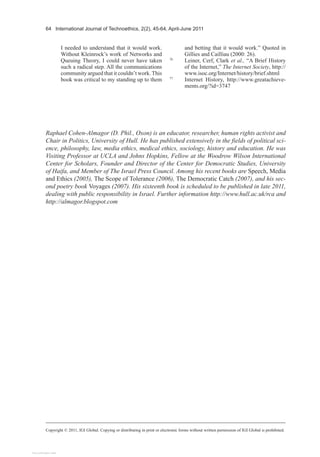 64 International Journal of Technoethics, 2(2), 45-64, April-June 2011
Copyright © 2011, IGI Global. Copying or distributing in print or electronic forms without written permission of IGI Global is prohibited.
I needed to understand that it would work.
Without Kleinrock’s work of Networks and
Queuing Theory, I could never have taken
such a radical step. All the communications
community argued that it couldn’t work.This
book was critical to my standing up to them
and betting that it would work.” Quoted in
Gillies and Cailliau (2000: 26).
76
Leiner, Cerf, Clark et al., “A Brief History
of the Internet,” The Internet Society, http://
www.isoc.org/Internet/history/brief.shtml
77
Internet History, http://www.greatachieve-
ments.org/?id=3747
Raphael Cohen-Almagor (D. Phil., Oxon) is an educator, researcher, human rights activist and
Chair in Politics, University of Hull. He has published extensively in the fields of political sci-
ence, philosophy, law, media ethics, medical ethics, sociology, history and education. He was
Visiting Professor at UCLA and Johns Hopkins, Fellow at the Woodrow Wilson International
Center for Scholars, Founder and Director of the Center for Democratic Studies, University
of Haifa, and Member of The Israel Press Council. Among his recent books are Speech, Media
and Ethics (2005), The Scope of Tolerance (2006), The Democratic Catch (2007), and his sec-
ond poetry book Voyages (2007). His sixteenth book is scheduled to be published in late 2011,
dealing with public responsibility in Israel. Further information http://www.hull.ac.uk/rca and
http://almagor.blogspot.com
View publication stats
 