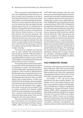 46 International Journal of Technoethics, 2(2), 45-64, April-June 2011
This essay focuses on the milestones that
led to the establishment of the Internet as we
know it today, from its inception as an idea in
the1950suntiltheearly21st
Century.Thevaried
and complex social and technological transfor-
mationswewitnesstodayhavetheirrootsinthe
way the Internet has been developed through
research grants from the U.S. Department of
Defense’sAdvancedResearchProjectsAgency.
Scientists wished to maintain communication
links between distant locations in the event
that electrical rout had been destroyed. The
early Internet was devised and implemented in
Americanresearchunits,universities,andtele-
communication companies that had vision and
interest in cutting-edge research. The program
grew in the 60s and 70s, becoming a network
of computers that transmitted information by
“packet switching.”
The network of computers was from the
start an open, diffused and multi-platform
network that up until the 1990s developed in
the United States and then, within a few years,
expanded globally in impressive pace and with
nolessimpressivetechnologicalinnovationsthe
end of which we are yet to witness.
TheinterdisciplinaryfieldofTechnoethics
is concerned with the moral and ethical aspects
of technology in society. The Internet plays a
crucialworldintoday’stechnologyandsociety
(Luppicini, 2010). In order to understand how
theInternetbecameanintegralpartofourlives,
it is crucial to examine its history and the major
developments that took place from its modest
infancy until its giant presence. In fifty years
(1960-2010) the technology advanced rapidly.
This has been an age of innovation where ideas
have driven the development of new applica-
tions which, in turn, have driven demand.Then
we witness circularity. New demands yielded
furtherinnovationandmanymorenewapplica-
tions–email,theworld-wide-web,filesharing,
socialnetworking,blogs,skype.Thesewerenot
imagined in the early stage of the net.
This essay examines milestones in the his-
tory of the Internet, how the Internet evolved
from the Advanced Research Projects Agency
(ARPA, 2004) in 1957, its formative years
(1957-1984) until nowadays; from the early
Internet devised and implemented inAmerican
researchunits,universities,andtelecommunica-
tion companies that had vision and interest in
cutting-edge research until a global phenom-
enon.IhighlighttheentryoftheInternetintothe
commercial phase (1984-1989), facilitated by
the upgrading of backbone links, the writing of
newsoftwareprogramsandthegrowingnumber
of interconnected international networks; the
massive expansion of the Internet into a global
network during the 1990s when business and
personal computers with different operating
systemsjoinedtheuniversalnetwork;theinstant
and growing success of social networking --
sites that enable Netusers to share information,
photos,privatejournals,hobbiesandpersonalas
well as commercial interests with networks of
mutual friends and colleagues. The technology
has transformed into a quotidian network for
identifying, sharing and conveying informa-
tion and ideas, exchanging graphics, videos,
sounds and animation to hundreds of millions
of Netusers around the world.
THE FORMATIVE YEARS
The history of the Internet started in the United
Statesintheearly1960s.ThiswastheColdWar
period,whentheworldwasbi-polar:TheUnited
States and the Soviet Union were competing in
expandingtheirinfluenceintheworld,viewing
each other with great caution and suspicion.
On October 4, 1957, the Soviet Union
launched the first space satellite, Sputnik. The
Sputnik success necessitated American reac-
tion. It was a question of pride and leadership.
The US Department of Defense responded by
establishing the Advanced Research Projects
Agency (ARPA, 2004),1
designed to promote
researchthatwouldensurethattheUSAcompete
with and excel over the USSR in any techno-
logical race. ARPA’s mission was to produce
innovativeresearchideas,toprovidemeaningful
technological impact that went far beyond the
convention evolutionary developmental ap-
proaches,andtoactontheseideasbydeveloping
Copyright © 2011, IGI Global. Copying or distributing in print or electronic forms without written permission of IGI Global is prohibited.
 