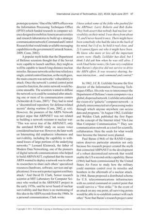 International Journal of Technoethics, 2(2), 45-64, April-June 2011 47
prototypesystems.2
OneoftheARPAofficeswas
the Information Processing Techniques Office
(IPTO) which funded research in computer sci-
encedesignedtomobilizeAmericanuniversities
and research laboratories to build up a strategic
communicationnetwork(CommandandControl
Research)thatwouldmakeavailablemessaging
capabilitiestothegovernment(Curran&Seaton,
2009; Conn, 2002).
A popular myth holds that the Department
of Defense scientists thought that if the Soviet
were capable to launch satellites, they might as
well be capable to launch long-distance nuclear
missiles.Becausenetworksatthetimereliedona
single,centralcontrolfunction,sothemythgoes,
themainconcernwasnetworks’vulnerabilityto
attack: Once the network’s central control point
ceasedtofunction,theentirenetworkwouldbe-
come unusable. The scientists wanted to diffuse
the network so it could be sustained after attack-
ing one or more of its communication centers
(Schneider & Evans, 2007).3
They had in mind
a “decentralized repository for defense-related
secrets” during wartime (Conn, 2002, p. xiii).
However, the pioneers of the ARPA Network
project argue that ARPANET was not related
to building a network resistant to nuclear war:
“This was never true of the ARPANET, only
the unrelated RAND study on secure voice
considerednuclearwar.However,thelaterwork
on Internetting did emphasize robustness and
survivability, including the capability to with-
stand losses of large portions of the underlying
networks.”4
Leonard Kleinrock, the father of
Modern Data Networking, one of the pioneers
of digital network communications who helped
to buildARPANAET, explained that the reason
ARPAwanted to deploy a network was to allow
its researchers to share each others’ specialized
resources (hardware, software, services and ap-
plications).Itwasnottoprotectagainstamilitary
attack.5
And David D. Clark, Senior research
scientist at MIT Laboratory for Computer Sci-
ence who worked in the ARPANET project in
the early 1970s, said he never heard of nuclear
survivability and that there is no mentioning of
this idea in theARPArecords from the 1960s. In
a personal communication, Clark wrote:
I have asked some of the folks who pushed for
the ARPAnet: Larry Roberts and Bob Kahn.
They both assert that nobody had nuclear sur-
vivability on their mind. I was there from about
73, and I never heard it once. There might have
been somebody who had the idea in the back of
his mind, but 1) if so, he held it real close, and
2) I cannot figure out who it might have been.
We know who more or less all the important
actors were. (Sadly, Licklider has died, but I
think I did ask him when he was still alive. I
wish I had better notes.) So I am very confident
that Baran’s objective did not survive to drive
the ARPA effort. It was resource sharing, hu-
man interaction… and command and control.6
In 1962, J.C.R. Licklider became the first
director of the Information Processing Tech-
niques Office. His role was to interconnect the
Department of Defense’s main computers via a
global,dispersednetwork.Lickliderarticulated
thevisionofa“galactic”computernetwork—a
globallyinterconnectedsetofprocessingnodes
through which anyone anywhere can access
data and programs.7
In August 1962, Licklider
and Welden Clark published the first Paper
on the concept of the Internet titled “On-Line
Man Computer Communication.”8
They saw
communication network as a tool for scientific
collaboration. Here the seeds for what would
later become the Internet were planted.
Paul Baran (1964) of the RAND Corpo-
ration deserves particular attention not only
because his research project created the myth
that connected ARPANET to the development
of a robust decentralized network that would
enabletheUSasecond-strikecapability.Baran
(1964) had been commissioned by the United
States Air Force to study how the military
could maintain control over its missiles and
bombers in the aftermath of a nuclear attack.
In 1964, Baran proposed a distributed scheme
for U.S. telecommunications infrastructure
with no central command or control point that
would survive a “first strike.” In the event of
an attack on any one point, all surviving points
would be able to re-establish contact with each
other.9
Note that Baran’s research project came
Copyright © 2011, IGI Global. Copying or distributing in print or electronic forms without written permission of IGI Global is prohibited.
 