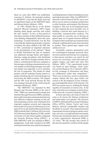 48 International Journal of Technoethics, 2(2), 45-64, April-June 2011
about six years after ARPA was established.
Lawrence G. Roberts, the principal architect
of ARAPNET, wrote that the Rand work had
no significant impact on the ARPANET plans
and Internet history (Roberts, 1999).
In 1965, Donald Davies of the British
National Physical Laboratory (NPL) began
thinking about packet networks and coined
the term “packet.” In fact, at that period of
time three scientists in three different locations
were thinking independently about that same
technology: Leonard Kleinrock was the first
to develop the underlying principles of packet
switching. His ideas, drafted at the MIT labs
in 1961, constituted an important milestone
in the development of the Internet.10
Baran
at RAND formulated the idea of standard-
size addressed message blocks and adaptive
alternate routing procedures with distributed
control. And Davies thought similarly that to
achieve communication between computers a
fastmessage-switchingcommunicationservice
was needed, in which long messages were split
into chunks sent separately so as to minimise
the risk of congestion. The chunks he called
packets, and the technique became known as
packet-switching.Davies’snetworkdesignwas
received by the ARPA scientists. The Arpanet
and the NPL local network became the first
two computer networks in the world using the
technique (Kleinrock, 2008).11
The ARPANET was launched by Bolt
Beranek and Newman (BBN) at the end of
1969.12
BBN was commissioned to design four
InterfaceMessageProcessors(IMPs),machines
thatwouldcreateopencommunicationbetween
four different computers running on four dif-
ferent operating systems, thus creating the first
long-haul computer network and connecting
betweentheUniversityofCaliforniaatLosAn-
geles (UCLA), the Stanford Research Institute
(SRI)inMenloPark,California,theUniversity
of California at Santa Barbara (UCSB), and the
University of Utah which together comprised
the Network Working Group (NWG).13
A
fifth ARPANET node was installed at BBN’s
headquarters. Each node consisted of an IMP,
which performed the store-and-forward packet
switchingfunctions.Packetswitchingwasanew
and radical idea in the 1960s.ViaARPANET’s
Network Control Protocol (NCP), users were
able to access and use computers and printers
in other locations and transport files between
computers. This was an investigational proj-
ect that explored the most favorable way of
building a network that could function as a
trustworthy communications medium. The
main hurdle to overcome was to develop an
agreed upon set of signals between different
computers that would open up communication
channels, enabling data to pass from one point
to another. These agreed upon signals were
called protocols.
Essentially common grammatical tools
of a technological language, protocols allow
for conversations between any two computers
so that anyone anywhere can search for and
receive (or, conversely, create and send) text,
graphic images, and audio and video files
(Dubow, 2005).14
The experimental project
was based on open dialogue, where scien-
tists posted Requests for Comments (RFC),
on free exchange of information and ideas,
on collaboration rather than competition.15
There were no barriers, secrets or proprietary
content. Indeed, this free, open culture was
critical to the development of new technolo-
gies and shaped the future of the Internet. The
NCP was a great success, enabling the linking
together of researchers at remote sites. At the
time, only hard-core computer scientists knew
of this network’s existence (Spinello, 2000).16
In those early days, the seeds of what will
come to be known the Internet architecture
and trade-marks were planted. The directors
ofARPA’sInformationProcessingTechniques
Office (IPTO), Robert Taylor and Larry
Roberts, allowed considerable freedom and
flexibility in research. They imposed minimal
requirementsintermsofprogressreports,meet-
ings,sitevisits,oversightandothercustomarily
bureaucratic mechanisms that are so prevalent
in many organizations. Kleinrock (2008, p.
12) wrote: “We felt strongly that control of
the network should be vested in all the people
Copyright © 2011, IGI Global. Copying or distributing in print or electronic forms without written permission of IGI Global is prohibited.
 