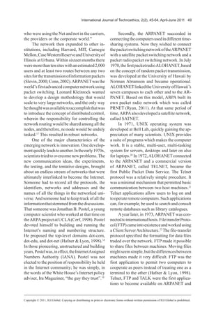 International Journal of Technoethics, 2(2), 45-64, April-June 2011 49
who were using the Net and not in the carriers,
the providers or the corporate world.”
The network then expanded to other in-
stitutions, including Harvard, MIT, Carnegie
Mellon,CaseWesternReserveandUniversityof
Illinois at Urbana. Within sixteen months there
weremorethantensiteswithanestimated2,000
users and at least two routes between any two
sitesforthetransmissionofinformationpackets
(Slevin,2000;Conn,2002).ARPANETwasthe
world’sfirstadvancedcomputernetworkusing
packet switching. Leonard Kleinrock wanted
to develop a design methodology that would
scale to very large networks, and the only way
hethoughtwasavailabletoaccomplishthatwas
to introduce the concept of distributed control,
wherein the responsibility for controlling the
network routing would be shared among all the
nodes, and therefore, no node would be unduly
tasked.17
This resulted in robust networks.
One of the major characteristics of the
emerging network is innovation. One develop-
mentquicklyleadstoanother.Intheearly1970s,
scientists tried to overcomenew problems.The
new communication ideas, the experiments,
the testing, and the tentative designs, brought
about an endless stream of networks that were
ultimately interlinked to become the Internet.
Someone had to record all the protocols, the
identifiers, networks and addresses and the
names of all the things in the networked uni-
verse.And someone had to keep track of all the
informationthatstemmedfromthediscussions.
That someone was Jonathan B. Postel, a young
computer scientist who worked at that time on
theARPAproject at UCLA(Cerf, 1998). Postel
devoted himself to building and running the
Internet’s naming and numbering structure.
He proposed the top-level domains dot-com,
dot-edu, and dot-net (Hafner & Lyon, 1998).18
In those pioneering, unstructured and building
years,Postelwas,ineffect,theInternetAssigned
Numbers Authority (IANA). Postel was not
elected to the position of responsibility he held
in the Internet community; he was simply, in
the words of the White House’s Internet policy
adviser, Ira Magaziner, “the guy they trust”.19
Secondly, the ARPANET succeeded in
connectingthecomputersusedindifferenttime-
sharing systems. Now they wished to connect
thepacketswitchingnetworkoftheARPANET
with a satellite packet switching network and a
packet radio packet switching network. In July
1970,thefirstpacketradioALOHANET,based
on the concept of random packet transmission,
was developed at the University of Hawaii by
Norman Abramson and became operational.
ALOHANETlinkedtheUniversityofHawaii’s
seven campuses to each other and to the AR-
PANET. Based on this model, ARPA built its
own packet radio network which was called
PRNET (Ryan, 2011). At that same period of
time,ARPAalso developed a satellite network,
called SATNET.
In 1971, UNIX operating system was
developed at Bell Lab, quickly gaining the ap-
preciation of many scientists. UNIX provides
a suite of programs which makes the computer
work. It is a stable, multi-user, multi-tasking
system for servers, desktops and later on also
for laptops.20
In 1972,ALOHANET connected
to the ARPANET and a commercial version
of ARPANET, called TELNET, became the
first Public Packet Data Service. The Telnet
protocol was a relatively simple procedure. It
was a minimal mechanism that permitted basic
communication between two host machines.21
Telnet applications allow users to log on and
tooperateremotecomputers.Suchapplications
can, for example, be used to search and consult
remote databases such as library catalogues.
Ayear later, in 1973,ARPANET was con-
nectedtointernationalhosts.FiletransferProto-
col(FTP)cameintoexistenceandworkedusing
a Client ServerArchitecture.22
The file-transfer
protocol specified the formatting for data files
traded over the network. FTP made it possible
to share files between machines. Moving files
mightseemsimple,butthedifferencesbetween
machines made it very difficult. FTP was the
first application to permit two computers to
cooperate as peers instead of treating one as a
terminal to the other (Hafner & Lyon, 1998).
Telnet, FTP and TALK were the first applica-
tions to become available on ARPANET and
Copyright © 2011, IGI Global. Copying or distributing in print or electronic forms without written permission of IGI Global is prohibited.
 