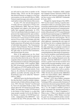 50 International Journal of Technoethics, 2(2), 45-64, April-June 2011
are still used in some form or another on the
Internet today. TALK was the first program
that allowed Netusers to engage in a real-time
conversation over the network (Slevin, 2000).
Netuserstypedmessagesontoasplitscreenand
read replies written at the bottom of the screen.
In early 1973, the network had grown to
35 nodes and was connected to 38 host com-
puters (Rubinstein, 2009). That year, Norway
and England were added to the network and
traffic had expanded significantly. In 1974,
Vint Cerf and Robert Kahn developed a set of
protocols that implemented the open architec-
turephilosophy.23
Thesenewprotocolswerethe
Transmission Control Protocol (TCP) and the
Internet Protocol (IP). TCP includes rules that
computers on a network use to establish and
breakconnections;IPincludesrulesforrouting
of individual data packets. The Transmission
Control Protocol/Internet Protocol (TCP/IP)
organizes the data into packages, put them into
the right order on arrival at their destination,
and checked them for errors.
Most of the applications use the client/
server model.Arequest is made for a particular
service from the client to the server. The server
respondsortheconversationcontinuesbetween
theclientandserveruntiloneoftheparticipants
ends it (Cerf & Kahn, 1974; Langford, 2000).
By 1983, all networks connected to theARPA-
NET made use of TCP/IP and the old Network
Control Protocol was replaced entirely. From
then on, the collection of interconnected and
publicly accessible networks using the TCP/
IP protocols came to be called the “Internet”
(Slevin, 2000).24
ARPANETgrewintotheInternetbasedon
the idea that there would be multiple indepen-
dentnetworksofratherarbitrarydesign(Leiner
et al., 1997). The term “Internet” was first used
by Vint Cerf and Robert Kahn in their 1974
article about the TCP protocol (Cerf & Kahn,
2000). The importance of the TCP/IP protocol
in the history of the Internet is so great that
many people consider Cerf to be the father of
the Internet. A number of TCP/IP-based net-
works – independent of the ARPANET – were
created in the late 1970s and early 1980s. The
National Science Foundation (NSF) funded
the Computer Science Network (CSNET) for
educational and research institutions that did
not have access to the ARPANET (Schneider
& Evans, 2007).
Though the original design of the ARPA-
NET was for resource sharing, it quickly dem-
onstrated its utility as a message system. Soon
researchersunderstoodhowusefulthenetwork
can be for the transmission of communication.
Theycontinuallysoughttoimprovethischarac-
teristicofthenetwork.In1973,LennyKleinrock
sentthefirstpersonalmessageoverARPANET;
Ray Tomlinson of Bolt Beranek and Newman
(BBN) wrote the first email program. The @
sign was introduced as a means of punctuating
email addresses, separating the user name on
the left from the site or computer identifier on
the right.25
Electronic mail grew first among
the elite community of computer scientists on
theARPANET. They found it effective, conve-
nient, easy to use and obviously much less time
consumingthananyothermodeofcommunica-
tion.Fromitsinception,emaillackedformality
and small-talk. It was a business tool to pass
messages. Soon emailing bloomed across the
Internet. While the ARPANET’s creators did
not have a grand vision for the invention of an
earth-circling message-handling system, once
the first couple of dozen nodes were installed,
early Netusers turned the system of linked
computers into a personal as well as a profes-
sional communications tool (Hafner & Lyon,
1998). Seventy five percent of the ARPANET
traffic was email (Jenkins, 2001). ARPANET
became a sophisticated email system.
On June 7, 1975, Steve Walker, a program
manager at ARPA’s Information Processing
TechniquesOffice,announcedtheformationof
an electronic discussion group which he called
Message Services Group (MsgGroup) (Chick
Net, n. d.). He sought to establish a group of
people concerned with message processing in
order to determine “1. What is mandatory; 2.
What is nice; 3. What is not desirable in email
functions” (Hauben, 1998). Walker wrote that
his goal was not to establish another commit-
tee, but to see if dialogue can develop over the
Copyright © 2011, IGI Global. Copying or distributing in print or electronic forms without written permission of IGI Global is prohibited.
 