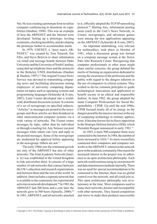 International Journal of Technoethics, 2(2), 45-64, April-June 2011 51
Net.Hewascreatingaprototypeformtoutilize
computer conferencing to determine its capa-
bilities (Hauben, 1998). This was an example
of how the ARPANET and the Internet were
developed: Setting up a prototype, inviting
comments,checkingfeasibility,anddeveloping
the prototype further to accommodate needs.
In 1979, USENET, a “poor man’s AR-
PANET,” was created by Tom Truscott, Jim
Ellis, and Steve Belovin to share information
via email and message boards between Duke
UniversityandtheUniversityofNorthCarolina,
using dial-up telephone lines and the protocols
in the Berkeley UNIX distributions (Hauben
& Hauben, 1997).26
The original Usenet News
Service was devoted to transmitting comput-
ing news and facilitating discussions among
employees of university computing depart-
ments on topics such as operating systems and
programming languages (Schneider & Evans,
2007). Later Usenet developed into a world-
wide distributed discussion system. It consists
of a set of newsgroups on specified subjects.
“Articles” or messages are posted to the news-
groups and these articles are then broadcast to
other interconnected computer systems via a
wide variety of networks. The Usenet routes
messages by topic, rather than by individual
or through a mailing list.Any Netuser can post
messages while others can view and reply to
the posted messages. Some of the newsgroups
are moderated for approval before appearing
in the newsgroup. Others are not.27
The early 1980s saw the continued growth
not only of the ARPANET but also of other
networks.The JointAcademic Network (Janet,
n. d.) was established in the United Kingdom
to link universities there. It consists of a large
number of sub-networks that connect between
the UK’s education and research organizations
and between them and the rest of the world. In
addition,Janetincludesaseparatenetworkthat
is available to the community for experimental
activitiesinnetworkdevelopment.28
In1982,the
ARPANET had 200 hosts and a year later the
network grew to 500 hosts (Spinello, 2000).29
In 1983,ARPANET, and all networks attached
to it, officially adopted the TCP/IP networking
protocol.30
Mailing lists, information posting
areas (such as the User’s News Network, or
Usenet, newsgroups), and adventure games
were among the new applications appearing
on the ARPANET (Schneider & Evans, 2007).
An important undertaking, very relevant
for technoethics, took place in October of
1981, when a discussion group was formed
on a computer message system at the Xerox
Palo Alto Research Center. Recognizing that
computer professionals in other areas might
share similar concerns, the group debated the
merits of forming an organization dedicated to
raising the awareness of the profession and the
public with regard to the dangers inherent in
the use of computers in critical systems. They
wished to devise common principles to guide
technological innovations and application to
benefit society in an ethical and responsible
fashion. In June 1982, the group adopted the
name Computer Professionals for Social Re-
sponsibility - CPSR. Up until the mid 1980s,
CPSR focused nearly all of its energy on the
dangersposedbythemassiveincreaseintheuse
of computing technology in military applica-
tions. It became known for its fierce opposition
totheStrategicDefenseInitiative(SDI),which
President Reagan announced in early 1983.31
In 1983, a mere 500 computer hosts were
connectedtotheInternet.In1984,thenumberof
hosts increased to 1024.32
As more researchers
connected their computers and computer net-
workstotheARPANET,interestinthenetwork
grewintheacademiccommunity.Onereasonfor
increased interest in the project was its adher-
ence to an open architecture philosophy: Each
networkcouldcontinueusingitsownprotocols
anddata-transmissionmethodsinternally.There
was no need for special accommodations to be
connected to the Internet, there was no global
control over the network, and all could join in.
This open architecture philosophy was revo-
lutionary at the time. Most companies used to
make their networks distinct and incompatible
with other networks. They feared competition
and strove to make their products inaccessible
Copyright © 2011, IGI Global. Copying or distributing in print or electronic forms without written permission of IGI Global is prohibited.
 