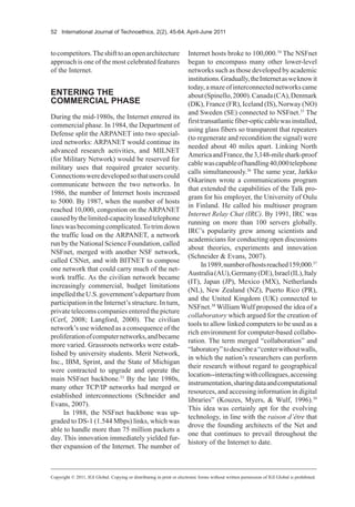 52 International Journal of Technoethics, 2(2), 45-64, April-June 2011
tocompetitors.Theshifttoanopenarchitecture
approach is one of the most celebrated features
of the Internet.
ENTERING THE
COMMERCIAL PHASE
During the mid-1980s, the Internet entered its
commercial phase. In 1984, the Department of
Defense split the ARPANET into two special-
ized networks: ARPANET would continue its
advanced research activities, and MILNET
(for Military Network) would be reserved for
military uses that required greater security.
Connectionsweredevelopedsothatuserscould
communicate between the two networks. In
1986, the number of Internet hosts increased
to 5000. By 1987, when the number of hosts
reached 10,000, congestion on the ARPANET
causedbythelimited-capacityleasedtelephone
lineswasbecomingcomplicated.Totrimdown
the traffic load on the ARPANET, a network
run by the National Science Foundation, called
NSFnet, merged with another NSF network,
called CSNet, and with BITNET to compose
one network that could carry much of the net-
work traffic. As the civilian network became
increasingly commercial, budget limitations
impelledtheU.S.government’sdeparturefrom
participation in the Internet’s structure. In turn,
privatetelecomscompaniesenteredthepicture
(Cerf, 2008; Langford, 2000). The civilian
network’s use widened as a consequence of the
proliferationofcomputernetworks,andbecame
more varied. Grassroots networks were estab-
lished by university students. Merit Network,
Inc., IBM, Sprint, and the State of Michigan
were contracted to upgrade and operate the
main NSFnet backbone.33
By the late 1980s,
many other TCP/IP networks had merged or
established interconnections (Schneider and
Evans, 2007).
In 1988, the NSFnet backbone was up-
graded to DS-1 (1.544 Mbps) links, which was
able to handle more than 75 million packets a
day. This innovation immediately yielded fur-
ther expansion of the Internet. The number of
Internet hosts broke to 100,000.34
The NSFnet
began to encompass many other lower-level
networks such as those developed by academic
institutions.Gradually,theInternetasweknowit
today,amazeofinterconnectednetworkscame
about(Spinello,2000).Canada(CA),Denmark
(DK), France (FR), Iceland (IS), Norway (NO)
and Sweden (SE) connected to NSFnet.35
The
firsttransatlanticfiber-opticcablewasinstalled,
using glass fibers so transparent that repeaters
(to regenerate and recondition the signal) were
needed about 40 miles apart. Linking North
AmericaandFrance,the3,148-mileshark-proof
cablewascapableofhandling40,000telephone
calls simultaneously.36
The same year, Jarkko
Oikarinen wrote a communications program
that extended the capabilities of the Talk pro-
gram for his employer, the University of Oulu
in Finland. He called his multiuser program
Internet Relay Chat (IRC). By 1991, IRC was
running on more than 100 servers globally.
IRC’s popularity grew among scientists and
academicians for conducting open discussions
about theories, experiments and innovation
(Schneider & Evans, 2007).
In1989,numberofhostsreached159,000.37
Australia(AU),Germany(DE),Israel(IL),Italy
(IT), Japan (JP), Mexico (MX), Netherlands
(NL), New Zealand (NZ), Puerto Rico (PR),
and the United Kingdom (UK) connected to
NSFnet.38
William Wulf proposed the idea of a
collaboratory which argued for the creation of
tools to allow linked computers to be used as a
rich environment for computer-based collabo-
ration. The term merged “collaboration” and
“laboratory”todescribea“centerwithoutwalls,
in which the nation’s researchers can perform
their research without regard to geographical
location--interactingwithcolleagues,accessing
instrumentation,sharingdataandcomputational
resources, and accessing information in digital
libraries” (Kouzes, Myers, & Wulf, 1996).39
This idea was certainly apt for the evolving
technology, in line with the raison d’être that
drove the founding architects of the Net and
one that continues to prevail throughout the
history of the Internet to date.
Copyright © 2011, IGI Global. Copying or distributing in print or electronic forms without written permission of IGI Global is prohibited.
 