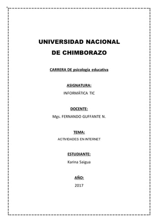 UNIVERSIDAD NACIONAL
DE CHIMBORAZO
CARRERA DE psicología educativa
ASIGNATURA:
INFORMÁTICA TIC
DOCENTE:
Mgs. FERNANDO GUFFANTE N.
TEMA:
ACTIVIDADES EN INTERNET
ESTUDIANTE:
Karina Saigua
AÑO:
2017
 