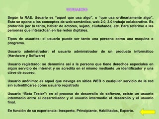 Según la RAE. Usuario es “aquel que usa algo”, o “que usa ordinariamente algo”.
Esto se opone a los conceptos de web semántica, web 2.0, 3.0 trabajo colaborativo. Es
preferible por lo tanto, hablar de actores, sujeto, ciudadanos, etc. Para referirse a las
personas que interactúan en las redes digitales.
Tipos de usuarios: el usuario puede ser tanto una persona como una maquina o
programa.
Usuario administrador: el usuario administrador de un producto informático
(Hardware y Software)
Usuario registrado: se denomina así a la persona que tiene derechos especiales en
algún servicio de internet y se acredita en el mismo mediante un identificador y una
clave de acceso.
Usuario anónimo: es aquel que navega en sitios WEB o cualquier servicio de la red
sin autentificarse como usuario registrado
Usuario “Beta Tester”: en el proceso de desarrollo de software, existe un usuario
intermedio entre el desarrollador y el usuario intermedio el desarrollo y el usuario
final.
En función de su experiencia: Inexperto, Principiante, Habilitados, Experto.
 
