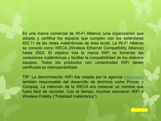Es una marca comercial de Wi-Fi Alliance (una organización que
adopta y certifica los equipos que cumplen con los estándares
802.11 de las redes inalámbricas de área local). La Wi-Fi Alliance
se conoció como WECA (Wireless Ethernet Compatibility Alliance)
hasta 2003. El objetivo tras la marca WiFi es fomentar las
conexiones inalámbricas y facilitar la compatibilidad de los distintos
equipos. Todos los productos con conectividad WiFi tienen
certificada su interoperabilidad.
TIP: La denominación WiFi fue creada por la agencia Interbrand,
también responsable del desarrollo de términos como Prozac y
Compaq. La intención de la WECA era instaurar un nombre que
fuera fácil de recordar. Con el tiempo, muchos asociaron WiFi a
Wireless Fidelity (“Fidelidad Inalámbrica”).
 