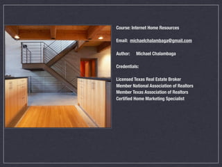 Course: Internet Home Resources

Email: michaelchalambaga@gmail.com

Author:	   Michael Chalambaga

Credentials:

Licensed Texas Real Estate Broker
Member National Association of Realtors
Member Texas Association of Realtors
Certiﬁed Home Marketing Specialist
 