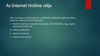 Az Internet Hotline célja
Ezen a honlapon jelenthetjük be a világhálón található jogellenes, illetve
kiskorúak számára káros tartalmakat.
 Pedofil tartalmak, visszaélés képmással, videófelvétellel, vagy egyéb
személyes adattal stb.
Az oldalon találhatók:
 Hasznos tanácsok
 Érdekes információk
 