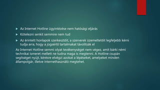  Az Internet Hotline ügyintézése nem hatósági eljárás
 Kötelezni senkit semmire nem tud
 Az érintett honlapok szerkesztőit, a szerverek üzemeltetőit legfeljebb kérni
tudja arra, hogy a jogsértő tartalmakat távolítsák el
Az Internet Hotline semmi olyat tevékenységet nem végez, amit bárki némi
technikai ismeret mellett ne tudna maga is megtenni. A Hotline csupán
segítséget nyújt, kérésre elvégzi azokat a lépéseket, amelyeket minden
állampolgár, illetve internethasználó megtehet.
 