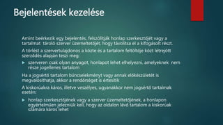 Bejelentések kezelése
Amint beérkezik egy bejelentés, felszólítják honlap szerkesztőjét vagy a
tartalmat tároló szerver üzemeltetőjét, hogy távolítsa el a kifogásolt részt.
A törlést a szervertulajdonos a közte és a tartalom feltöltője közt létrejött
szerződés alapján teszi meg:
 szerveren csak olyan anyagot, honlapot lehet elhelyezni, amelyeknek nem
része jogellenes tartalom
Ha a jogsértő tartalom bűncselekményt vagy annak előkészületét is
megvalósíthatja, akkor a rendőrséget is értesítik
A kiskorúakra káros, illetve veszélyes, ugyanakkor nem jogsértő tartalmak
esetén:
 honlap szerkesztőjének vagy a szerver üzemeltetőjének, a honlapon
egyértelműen jelezniük kell, hogy az oldalon lévő tartalom a kiskorúak
számára káros lehet
 