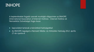 INHOPE
A bejelentéseket fogadó szervek munkáját világszinten az INHOPE
(International Association of Internet Hotlines - Internet Hotline-ok
Nemzetközi Szövetsége) fogja össze
 kapcsolatot tartanak a bűnüldöző hatóságokkal
 Az INHOPE-tagságot a Nemzeti Média- és Hírközlési Hatóság 2012. április
27-én nyerte el
 