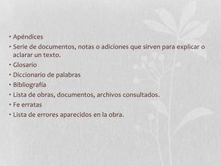 • Apéndices
• Serie de documentos, notas o adiciones que sirven para explicar o
  aclarar un texto.
• Glosario
• Diccionario de palabras
• Bibliografía
• Lista de obras, documentos, archivos consultados.
• Fe erratas
• Lista de errores aparecidos en la obra.
 
