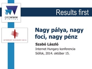 Results first
Nagy pálya, nagy
foci, nagy pénz
Szabó László
Internet Hungary konferencia
Siófok, 2014. október 15.
 