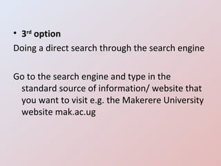 3 rd  option Doing a direct search through the search engine Go to the search engine and type in the standard source of information/ website that you want to visit e.g. the Makerere University website mak.ac.ug 