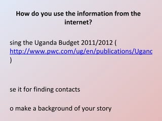 How do you use the information from the internet? Using the Uganda Budget 2011/2012 ( http://www.pwc.com/ug/en/publications/Uganda-Budget-2011-2012.jhtml ) Use it for finding contacts To make a background of your story Use it as follow up 
