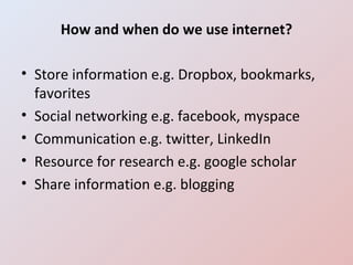 How and when do we use internet? Store information e.g. Dropbox, bookmarks, favorites Social networking e.g. facebook, myspace Communication e.g. twitter, LinkedIn Resource for research e.g. google scholar Share information e.g. blogging 