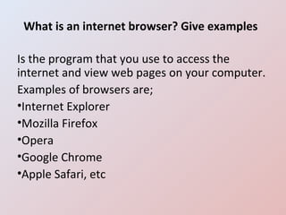 What is an internet browser? Give examples Is the program that you use to access the internet and view web pages on your computer.  Examples of browsers are; Internet Explorer Mozilla Firefox Opera Google Chrome Apple Safari, etc 