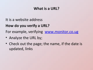 What is a URL? It is a website address How do you verify a URL? For example, verifying  www.monitor.co.ug Analyze the URL by; Check out the page; the name, if the date is updated, links 