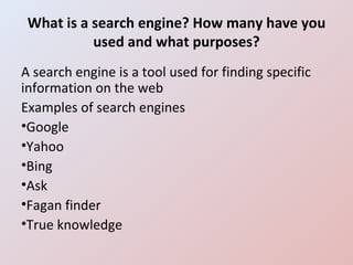 What is a search engine? How many have you used and what purposes? A search engine is a tool used for finding specific information on the web Examples of search engines Google Yahoo Bing Ask Fagan finder True knowledge 