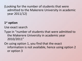 (Looking for the number of students that were admitted to the Makerere University in academic year 2011/12) 1 st  option Use exact search Type in “number of students that were admitted to the Makerere University in academic year 2010/2011” On using option 1, you find that the exact information is not available, hence using option 2 or option 3 