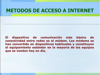 METODOS DE ACCESO A INTERNET El dispositivo de comunicación más básico de conectividad entre redes es el módem. Los módems se han convertido en dispositivos habituales y constituyen el equipamiento estándar en la mayoría de los equipos que se venden hoy en día.  