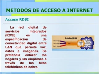 METODOS DE ACCESO A INTERNET Acceso RDSI La red digital de servicios integrados (RDSI) es una especificación de conectividad digital entre LAN que permite voz, datos e imágenes. Se pretendía enlazar los hogares y las empresas a través de los hilos telefónicos de cobre.   