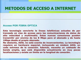 METODOS DE ACCESO A INTERNET Acceso POR FIBRA OPTICA Esta tecnología convierte la líneas telefónicas actuales de par trenzado en vías de acceso para las comunicaciones de datos de alta velocidad y multimedia. Estas nuevas conexiones pueden transmitir por encima de los 8 Mbps para el abonado y de hasta 1Mbps desde el propio abonado. No obstante, ADSL no está exenta de inconvenientes. La tecnología requiere un hardware especial, incluyendo un módem ADSL en cada extremo de la conexión. Además, necesita un cableado de banda amplia, que está disponible actualmente en muy pocas localizaciones y existe un límite en la longitud de conexión. 