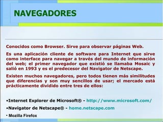 NAVEGADORES Conocidos como Browser. Sirve para observar páginas Web. Es una aplicación cliente de software para Internet que sirve como interface para navegar a través del mundo de información del web; el primer navegador que existió se llamaba Mosaic y salió en 1993 y es el predecesor del Navigator de Netscape. Existen muchos navegadores, pero todos tienen más similitudes que diferencias y son muy sencillos de usar; el mercado está prácticamente dividido entre tres de ellos: Internet Explorer de Microsoft® -  http:// www.microsoft.com / Navigator de Netscape® -  home.netscape.com Mozilla Firefox   