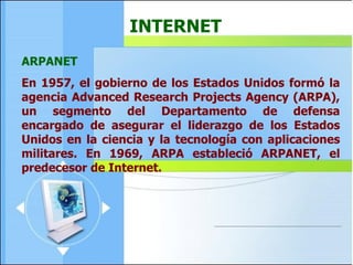 ARPANET En 1957, el gobierno de los Estados Unidos formó la agencia Advanced Research Projects Agency (ARPA), un segmento del Departamento de defensa encargado de asegurar el liderazgo de los Estados Unidos en la ciencia y la tecnología con aplicaciones militares. En 1969, ARPA estableció ARPANET, el predecesor de Internet.  INTERNET 