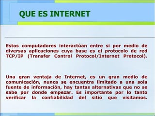 QUE ES INTERNET Estos computadores interactúan entre si por medio de diversas aplicaciones cuya base es el protocolo de red TCP/IP (Transfer Control Protocol/Internet Protocol). Una gran ventaja de Internet, es un gran medio de comunicación, nunca se encuentra limitado a una sola fuente de información, hay tantas alternativas que no se sabe por donde empezar. Es importante por lo tanto verificar la confiabilidad del sitio que visitamos. 