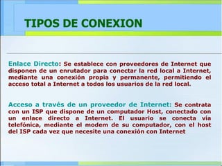 TIPOS DE CONEXION Enlace Directo :  Se establece con proveedores de Internet que disponen de un enrutador para conectar la red local a Internet, mediante una conexión propia y permanente, permitiendo el acceso total a Internet a todos los usuarios de la red local. Acceso a través de un proveedor de Internet:   Se contrata con un ISP que dispone de un computador Host, conectado con un enlace directo a Internet. El usuario se conecta vía telefónica, mediante el modem de su computador, con el host del ISP cada vez que necesite una conexión con Internet 
