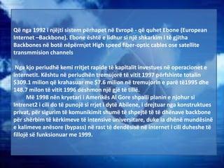 Që nga 1992 i njëjti sistem përhapet në Evropë - që quhet Ebone (European
Internet –Backbone). Ebone është e lidhur si një shkarkim i të gjitha
Backbones në botë nëpërmjet High speed fiber-optic cables ose satellite
transmmision channels
Nga kjo periudhë kemi rritjet rapide të kapitalit investues në operacionet e
internetit. Kështu në periudhën tremujorë të vitit 1997 përfshinte totalin
$309.1 milion që krahasuar me $7.6 milion në tremujorin e parë të1995 dhe
148.7 milon të vitit 1996 dëshmon një gjë të tillë.
Më 1998 nën kryetari i Amerikës Al Gore shpalli planin e njohur si
Intrenet2 i cili do të punojë si rrjet i dytë Abilene, i drejtuar nga konstruktues
privat, për sigurim të komunikimit shumë të shpejtë të të dhënave backbone
për shërbim të kërkimeve të intensive universitare, duke ia dhënë mundësinë
e kalimeve anësore (bypass) në rast të dendësisë në internet i cili duheshe të
fillojë së funksionuar me 1999.
 