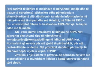 Prej parimit të lidhjes të makinave të ndryshme( madje dhe të
tipave të ndryshme) gjithashtu edhe përkujdesja e
shkencëtarëve të cilët dëshironin ta ndanin informacionin në
mënyrë sa më të shpejt dhe më të lehtë, në fillim të 1970 –
tës universitetet filluan tu bashkohen ARPA-Net që ta bëjnë
edhe më të madh.
Më vonë numri i makinave të lidhura në ARPA-Net
zgjerohet dhe shumë tipe të ndryshme të
kompjuterëve(jokompatibëll) qenë lidhur në ARPA-Net.
Normalisht që nevoja për një gjuhë të përbashkët, për një
protokoll ishte evidente. Një protokoll standard për bartje të
dhënave nëpër rrjetë u krijua- TCP/IP
Zhvillimi i një sistemi të pavarur, që përmban në vete një
protokoll bënë të mundshëm lidhjen e kompjuterëve për gjatë
tërë globit.
 