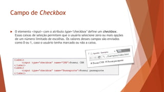 Campo de Checkbox
 O elemento <input> com o atributo type="checkbox" define um checkbox.
Essas caixas de seleção permitem que o usuário selecione zero ou mais opções
de um número limitado de escolhas. Os valores desses campos são enviados
como 0 ou 1, caso o usuário tenha marcado ou não a caixa.
 