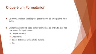 O que é um Formulário?
 Os formulários são usados para passar dados de uma página para
outra.
 Um formulário HTML pode conter elementos de entrada, que nós
chamamos de input, como:
 Campos de Texto;
 Checkboxes;
 Botões de Seleção Única (Radio Button);
 Etc.
 
