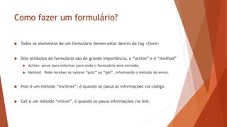 Como fazer um formulário?
 Todos os elementos de um formulário devem estar dentro da tag <form>
 Dois atributos do formulário são de grande importância, o “action” e o “method”
 Action: serve para informar para onde o formulário será enviado;
 Method: Pode receber os valores “post” ou “get”, informando o método de envio.
 Post é um método “invisível”, é quando se passa as informações via código.
 Get é um método “visível”, é quando se passa informações via link.
 